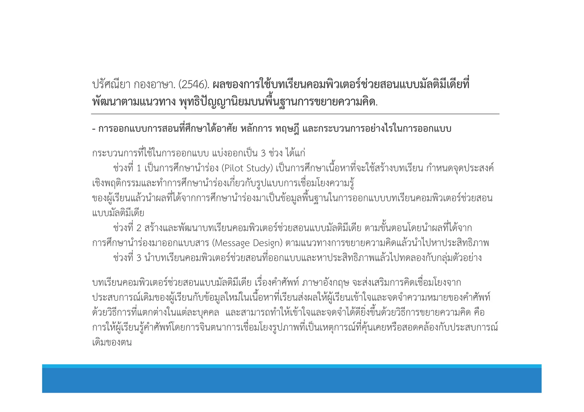 ปรัศณียา กองอาษา. (2546). ผลของการใชบทเรียนคอมพิวเตอรชวยสอนแบบมัลติมีเดียที่
พัฒนาตามแนวทาง พุทธิปญญานิยมบนพื้นฐานการขยายความคิด.
- การออกแบบการสอนที่ศึกษาไดอาศัย หลักการ ทฤษฎี และกระบวนการอยางไรในการออกแบบ
กระบวนการที่ใชในการออกแบบ แบงออกเปน 3 ชวง ไดแก
ชวงที่ 1 เปนการศึกษานํารอง (Pilot Study) เปนการศึกษาเนื้อหาที่จะใชสรางบทเรียน กําหนดจุดประสงค
เชิงพฤติกรรมและทําการศึกษานํารองเกี่ยวกับรูปแบบการเชื่อมโยงความรู
ของผูเรียนแลวนําผลที่ไดจากการศึกษานํารองมาเปนขอมูลพื้นฐานในการออกแบบบทเรียนคอมพิวเตอรชวยสอน
แบบมัลติมีเดีย
ของผูเรียนแลวนําผลที่ไดจากการศึกษานํารองมาเปนขอมูลพื้นฐานในการออกแบบบทเรียนคอมพิวเตอรชวยสอน
แบบมัลติมีเดีย
ชวงที่ 2 สรางและพัฒนาบทเรียนคอมพิวเตอรชวยสอนแบบมัลติมีเดีย ตามขั้นตอนโดยนําผลที่ไดจาก
การศึกษานํารองมาออกแบบสาร (Message Design) ตามแนวทางการขยายความคิดแลวนําไปหาประสิทธิภาพ
ชวงที่ 3 นําบทเรียนคอมพิวเตอรชวยสอนที่ออกแบบและหาประสิทธิภาพแลวไปทดลองกับกลุมตัวอยาง
บทเรียนคอมพิวเตอรชวยสอนแบบมัลติมีเดีย เรื่องคําศัพท ภาษาอังกฤษ จะสงเสริมการคิดเชื่อมโยงจาก
ประสบการณเดิมของผูเรียนกับขอมูลใหมในเนื้อหาที่เรียนสงผลใหผูเรียนเขาใจและจดจําความหมายของคําศัพท
ดวยวิธีการที่แตกตางในแตละบุคคล และสามารถทําใหเขาใจและจดจําไดดียิ่งขึ้นดวยวิธีการขยายความคิด คือ
การใหผูเรียนรูคําศัพทโดยการจินตนาการเชื่อมโยงรูปภาพที่เปนเหตุการณที่คุนเคยหรือสอดคลองกับประสบการณ
เดิมของตน
 