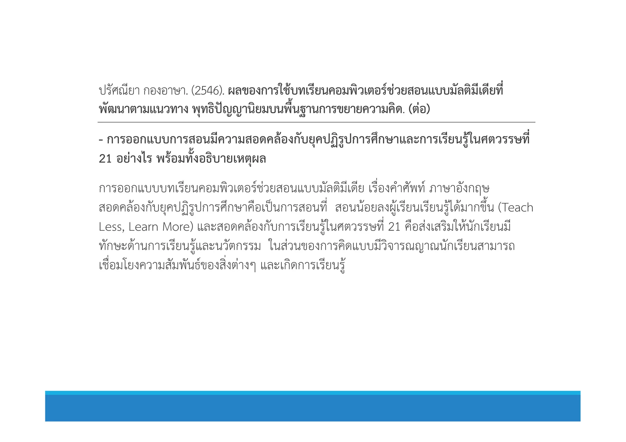 ปรัศณียา กองอาษา. (2546). ผลของการใชบทเรียนคอมพิวเตอรชวยสอนแบบมัลติมีเดียที่
พัฒนาตามแนวทาง พุทธิปญญานิยมบนพื้นฐานการขยายความคิด. (ตอ)
- การออกแบบการสอนมีความสอดคลองกับยุคปฏิรูปการศึกษาและการเรียนรูในศตวรรษที่
21 อยางไร พรอมทั้งอธิบายเหตุผล
การออกแบบบทเรียนคอมพิวเตอรชวยสอนแบบมัลติมีเดีย เรื่องคําศัพท ภาษาอังกฤษ
สอดคลองกับยุคปฏิรูปการศึกษาคือเปนการสอนที่ สอนนอยลงผูเรียนเรียนรูไดมากขึ้น (Teach
Less, Learn More) และสอดคลองกับการเรียนรูในศตวรรษที่ 21 คือสงเสริมใหนักเรียนมีLess, Learn More) และสอดคลองกับการเรียนรูในศตวรรษที่ 21 คือสงเสริมใหนักเรียนมี
ทักษะดานการเรียนรูและนวัตกรรม ในสวนของการคิดแบบมีวิจารณญาณนักเรียนสามารถ
เชื่อมโยงความสัมพันธของสิ่งตางๆ และเกิดการเรียนรู
 