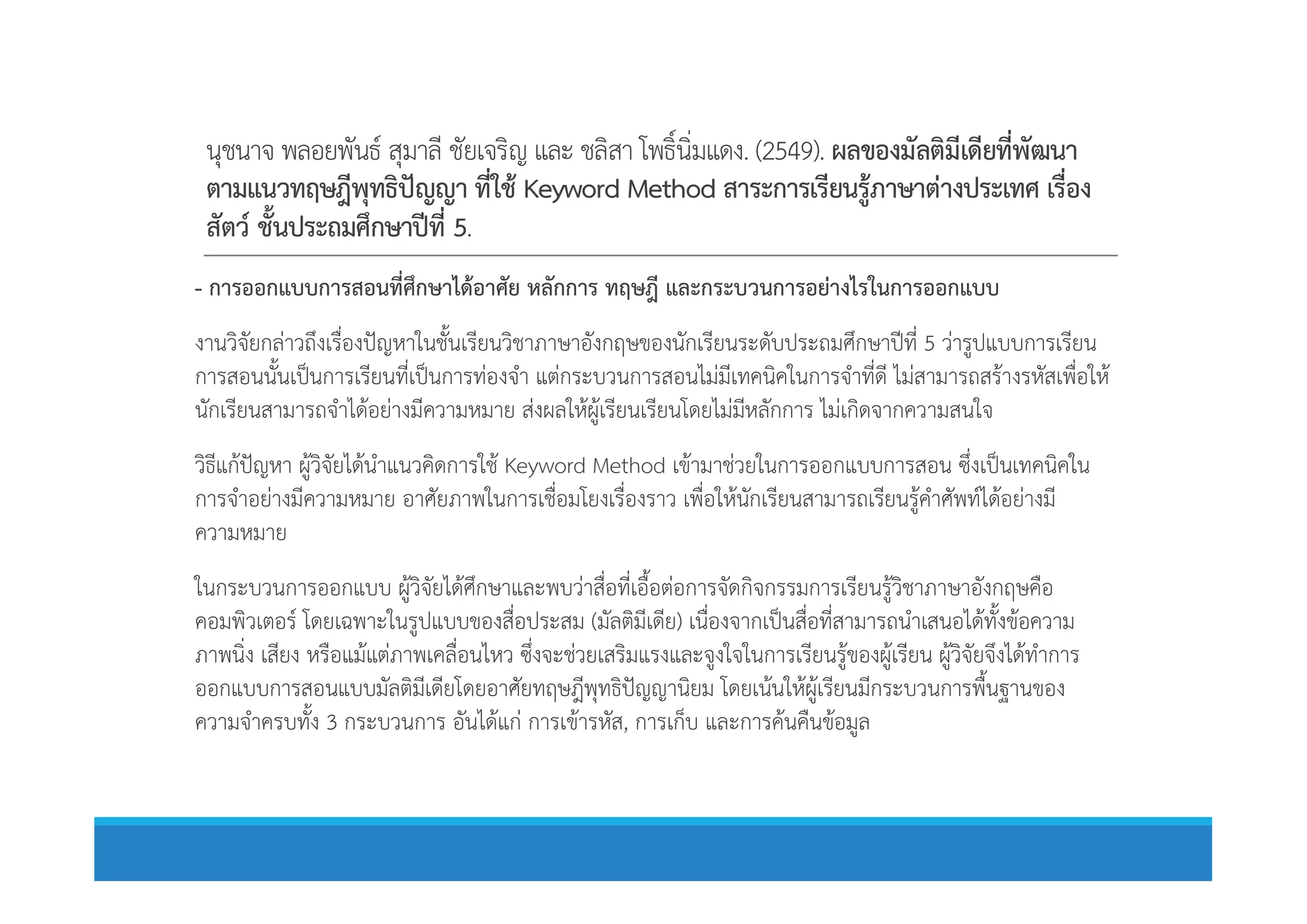 นุชนาจ พลอยพันธ สุมาลี ชัยเจริญ และ ชลิสา โพธิ์นิ่มแดง. (2549). ผลของมัลติมีเดียที่พัฒนา
ตามแนวทฤษฎีพุทธิปญญา ที่ใช Keyword Method สาระการเรียนรูภาษาตางประเทศ เรื่อง
สัตว ชั้นประถมศึกษาปที่ 5.
- การออกแบบการสอนที่ศึกษาไดอาศัย หลักการ ทฤษฎี และกระบวนการอยางไรในการออกแบบ
งานวิจัยกลาวถึงเรื่องปญหาในชั้นเรียนวิชาภาษาอังกฤษของนักเรียนระดับประถมศึกษาปที่ 5 วารูปแบบการเรียน
การสอนนั้นเปนการเรียนที่เปนการทองจํา แตกระบวนการสอนไมมีเทคนิคในการจําที่ดี ไมสามารถสรางรหัสเพื่อให
นักเรียนสามารถจําไดอยางมีความหมาย สงผลใหผูเรียนเรียนโดยไมมีหลักการ ไมเกิดจากความสนใจ
วิธีแกปญหา ผูวิจัยไดนําแนวคิดการใช Keyword Method เขามาชวยในการออกแบบการสอน ซึ่งเปนเทคนิคในวิธีแกปญหา ผูวิจัยไดนําแนวคิดการใช Keyword Method เขามาชวยในการออกแบบการสอน ซึ่งเปนเทคนิคใน
การจําอยางมีความหมาย อาศัยภาพในการเชื่อมโยงเรื่องราว เพื่อใหนักเรียนสามารถเรียนรูคําศัพทไดอยางมี
ความหมาย
ในกระบวนการออกแบบ ผูวิจัยไดศึกษาและพบวาสื่อที่เอื้อตอการจัดกิจกรรมการเรียนรูวิชาภาษาอังกฤษคือ
คอมพิวเตอร โดยเฉพาะในรูปแบบของสื่อประสม (มัลติมีเดีย) เนื่องจากเปนสื่อที่สามารถนําเสนอไดทั้งขอความ
ภาพนิ่ง เสียง หรือแมแตภาพเคลื่อนไหว ซึ่งจะชวยเสริมแรงและจูงใจในการเรียนรูของผูเรียน ผูวิจัยจึงไดทําการ
ออกแบบการสอนแบบมัลติมีเดียโดยอาศัยทฤษฎีพุทธิปญญานิยม โดยเนนใหผูเรียนมีกระบวนการพื้นฐานของ
ความจําครบทั้ง 3 กระบวนการ อันไดแก การเขารหัส, การเก็บ และการคนคืนขอมูล
 