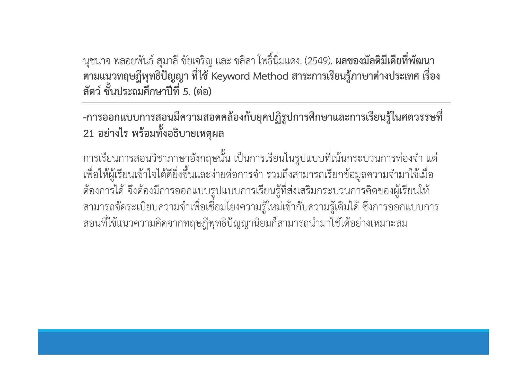 นุชนาจ พลอยพันธ สุมาลี ชัยเจริญ และ ชลิสา โพธิ์นิ่มแดง. (2549). ผลของมัลติมีเดียที่พัฒนา
ตามแนวทฤษฎีพุทธิปญญา ที่ใช Keyword Method สาระการเรียนรูภาษาตางประเทศ เรื่อง
สัตว ชั้นประถมศึกษาปที่ 5. (ตอ)
-การออกแบบการสอนมีความสอดคลองกับยุคปฏิรูปการศึกษาและการเรียนรูในศตวรรษที่
21 อยางไร พรอมทั้งอธิบายเหตุผล
การเรียนการสอนวิชาภาษาอังกฤษนั้น เปนการเรียนในรูปแบบที่เนนกระบวนการทองจํา แต
เพื่อใหผูเรียนเขาใจไดดียิ่งขึ้นและงายตอการจํา รวมถึงสามารถเรียกขอมูลความจํามาใชเมื่อ
ตองการได จึงตองมีการออกแบบรูปแบบการเรียนรูที่สงเสริมกระบวนการคิดของผูเรียนใหตองการได จึงตองมีการออกแบบรูปแบบการเรียนรูที่สงเสริมกระบวนการคิดของผูเรียนให
สามารถจัดระเบียบความจําเพื่อเชื่อมโยงความรูใหมเขากับความรูเดิมได ซึ่งการออกแบบการ
สอนที่ใชแนวความคิดจากทฤษฎีพุทธิปญญานิยมก็สามารถนํามาใชไดอยางเหมาะสม
 