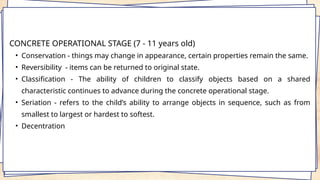 CONCRETE OPERATIONAL STAGE (7 - 11 years old)
• Conservation - things may change in appearance, certain properties remain the same.
• Reversibility - items can be returned to original state.
• Classification - The ability of children to classify objects based on a shared
characteristic continues to advance during the concrete operational stage.
• Seriation - refers to the child’s ability to arrange objects in sequence, such as from
smallest to largest or hardest to softest.
• Decentration
 