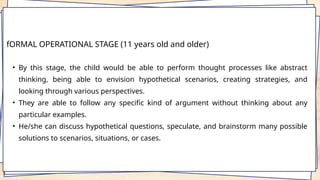 fORMAL OPERATIONAL STAGE (11 years old and older)
• By this stage, the child would be able to perform thought processes like abstract
thinking, being able to envision hypothetical scenarios, creating strategies, and
looking through various perspectives.
• They are able to follow any specific kind of argument without thinking about any
particular examples.
• He/she can discuss hypothetical questions, speculate, and brainstorm many possible
solutions to scenarios, situations, or cases.
 