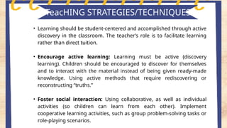 TeacHING STRATEGIES/TECHNIQUES
• Learning should be student-centered and accomplished through active
discovery in the classroom. The teacher’s role is to facilitate learning
rather than direct tuition.
• Encourage active learning: Learning must be active (discovery
learning). Children should be encouraged to discover for themselves
and to interact with the material instead of being given ready-made
knowledge. Using active methods that require rediscovering or
reconstructing “truths.”
• Foster social interaction: Using collaborative, as well as individual
activities (so children can learn from each other). Implement
cooperative learning activities, such as group problem-solving tasks or
role-playing scenarios.
 