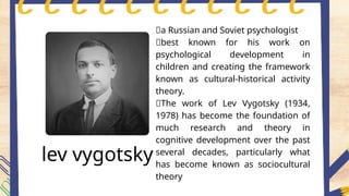 lev vygotsky
📍a Russian and Soviet psychologist
📍best known for his work on
psychological development in
children and creating the framework
known as cultural-historical activity
theory.
📍The work of Lev Vygotsky (1934,
1978) has become the foundation of
much research and theory in
cognitive development over the past
several decades, particularly what
has become known as sociocultural
theory
 