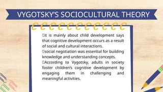 h
VYGOTSKY’S SOCIOCULTURAL THEORY
📍it is mainly about child development says
that cognitive development occurs as a result
of social and cultural interactions.
📍social negotiation was essential for building
knowledge and understanding concepts.
📍According to Vygotsky, adults in society
foster children’s cognitive development by
engaging them in challenging and
meaningful activities.
 