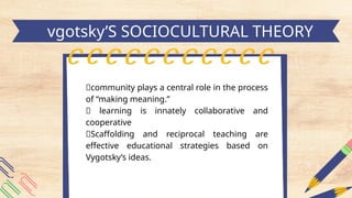 h
vgotsky’S SOCIOCULTURAL THEORY
📍community plays a central role in the process
of “making meaning.”
📍 learning is innately collaborative and
cooperative
📍Scaffolding and reciprocal teaching are
effective educational strategies based on
Vygotsky’s ideas.
 