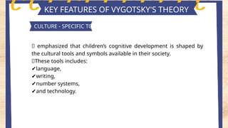 Key features of piaget's theory
KEY FEATURES OF VYGOTSKY'S THEORY
CULTURE - SPECIFIC TOOLS
📍 emphasized that children’s cognitive development is shaped by
the cultural tools and symbols available in their society.
📍These tools includes:
✔️
language,
✔️
writing,
✔️
number systems,
✔️
and technology.
 