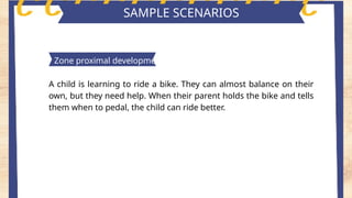 Key features of piaget's theory
SAMPLE SCENARIOS
Zone proximal development
A child is learning to ride a bike. They can almost balance on their
own, but they need help. When their parent holds the bike and tells
them when to pedal, the child can ride better.
PrIVATE SPEECH
 