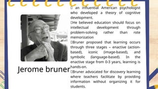 Jerome bruner
📍 an influential American psychologist
who developed a theory of cognitive
development.
📍He believed education should focus on
intellectual development through
problem-solving rather than rote
memorization
📍Bruner proposed that learning occurs
through three stages – enactive (action-
based), iconic (image-based), and
symbolic (language-based). In the
enactive stage from 0-3 years, learning is
hands-on.
📍Bruner advocated for discovery learning
where teachers facilitate by providing
information without organizing it for
students.
 