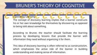 h
BRUNER’S THEORY OF COGNITIVE
DEVELOPMENT
🌳Discovery Learning
The concept of discovery learning implies that a learner constructs
his or her own knowledge for themselves by discovering as opposed
to being told about something.
According to Bruner, the teacher should facilitate the learning
process by developing lessons that provide the learner with
information they need without organizing it for them.
This idea of discovery learning is often referred to as constructivism,
which emphasizes the active role of the learner in building
understanding and making sense of information.
 