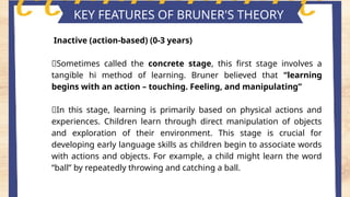 Key features of piaget's theory
KEY FEATURES OF BRUNER'S THEORY
Inactive (action-based) (0-3 years)
📍Sometimes called the concrete stage, this first stage involves a
tangible hi method of learning. Bruner believed that “learning
begins with an action – touching. Feeling, and manipulating”
📍In this stage, learning is primarily based on physical actions and
experiences. Children learn through direct manipulation of objects
and exploration of their environment. This stage is crucial for
developing early language skills as children begin to associate words
with actions and objects. For example, a child might learn the word
“ball” by repeatedly throwing and catching a ball.
 