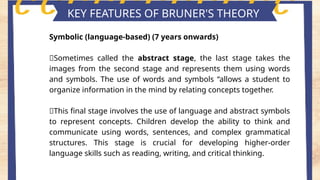 Key features of piaget's theory
KEY FEATURES OF BRUNER'S THEORY
Symbolic (language-based) (7 years onwards)
📍Sometimes called the abstract stage, the last stage takes the
images from the second stage and represents them using words
and symbols. The use of words and symbols “allows a student to
organize information in the mind by relating concepts together.
📍This final stage involves the use of language and abstract symbols
to represent concepts. Children develop the ability to think and
communicate using words, sentences, and complex grammatical
structures. This stage is crucial for developing higher-order
language skills such as reading, writing, and critical thinking.
 