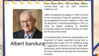Albert bandura
📍 born December 4, 1925, Mundare, Alberta,
Canada—died July 26, 2021, Stanford,
California, U.S.
📍after completing his degree in 1949, he went
to the University of Iowa for graduate school.
He completed his master’s degree in 1951 and
his doctorate in clinical psychology in 1952. In
1953, he began teaching at Stanford
University, where he would continue to teach
for the rest of his career.
📍a Canadian-born American psychologist and
originator of social cognitive theory who is
probably best known for his modeling study
on aggression, referred to as the “Bobo doll”
experiment, which demonstrated that children
can learn behaviours through the observation
of adults.
 