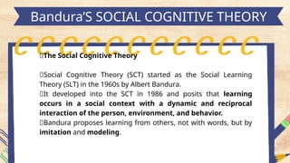 h
Bandura’S SOCIAL COGNITIVE THEORY
🔰The Social Cognitive Theory
📍Social Cognitive Theory (SCT) started as the Social Learning
Theory (SLT) in the 1960s by Albert Bandura.
📍It developed into the SCT in 1986 and posits that learning
occurs in a social context with a dynamic and reciprocal
interaction of the person, environment, and behavior.
📍Bandura proposes learning from others, not with words, but by
imitation and modeling.
 