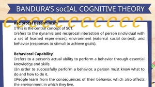 h
BANDURA’S socIAL COGNITIVE THEORY
Reciprocal Determinism
📍This is the central concept of SCT.
📍refers to the dynamic and reciprocal interaction of person (individual with
a set of learned experiences), environment (external social context), and
behavior (responses to stimuli to achieve goals).
Behavioral Capability
📍refers to a person's actual ability to perform a behavior through essential
knowledge and skills.
📍In order to successfully perform a behavior, a person must know what to
do and how to do it.
📍People learn from the consequences of their behavior, which also affects
the environment in which they live.
 