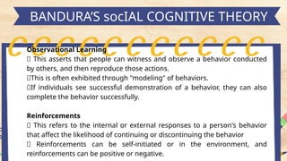 h
BANDURA’S socIAL COGNITIVE THEORY
Observational Learning
📍 This asserts that people can witness and observe a behavior conducted
by others, and then reproduce those actions.
📍This is often exhibited through "modeling" of behaviors.
📍If individuals see successful demonstration of a behavior, they can also
complete the behavior successfully.
Reinforcements
📍 This refers to the internal or external responses to a person's behavior
that affect the likelihood of continuing or discontinuing the behavior
📍 Reinforcements can be self-initiated or in the environment, and
reinforcements can be positive or negative.
 
