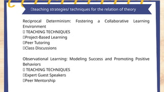 Key features of piaget's theory
Reciprocal Determinism: Fostering a Collaborative Learning
Environment
🌸 TEACHING TECHNIQUES
📍Project-Based Learning
📍Peer Tutoring
📍Class Discussions
Observational Learning: Modeling Success and Promoting Positive
Behaviors
🌸 TEACHING TECHNIQUES
📍Expert Guest Speakers
📍Peer Mentorship
📎teaching strategies/ techniques for the relation of theory
 