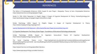 Key features of piaget's theory
REFERENCES
The Editors of Encyclopaedia Britannica. (2024, August 5). Jean Piaget | Biography, Theory, & Facts. Encyclopedia Britannica.
https://www.britannica.com/biography/Jean-Piaget
Nortje, A., PhD. (2024, September 2). Piaget’s Stages: 4 Stages of Cognitive Development & Theory. PositivePsychology.com.
https://positivepsychology.com/piaget-stages-theory/#hero-single
Simply Psychology. (2024, August 5). Piaget’s Stages: 4 Stages of Cognitive Development & Theory.
https://www.simplypsychology.org/piaget.html
Learner Development In the Classroom | Who Exactly Was Jean Piaget (structural-learning.com)
2.1 Cognitive Development: The Theory of Jean Piaget – Foundations of Educational Technology (okstate.edu)
Simply Psychology. (2024b, August 9). Vygotsky's Sociocultural Theory Of Cognitive Development.
https://www.simplypsychology.org/vygotsky.html
The Social Cognitive Theory. (n.d.). https://sphweb.bumc.bu.edu/otlt/mph-modules/sb/behavioralchangetheories/
BehavioralChangeTheories5.html#:~:text=Social%20Cognitive%20Theory%20(SCT)%20started,person%2C%20environment%2C
%20and%20behavior
https://www.britannica.com/biography/Albert-Bandura
https://www.explorepsychology.com/albert-bandura/
 