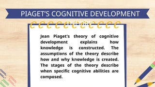 h
Jean Piaget's theory of cognitive
development explains how
knowledge is constructed. The
assumptions of the theory describe
how and why knowledge is created.
The stages of the theory describe
when specific cognitive abilities are
composed.
PIAGET’S COGNITIVE DEVELOPMENT
THEORY
 