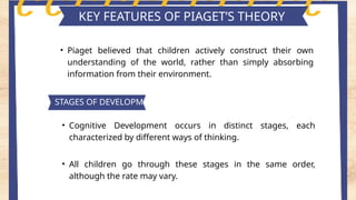 Key features of piaget's theory
KEY FEATURES OF PIAGET’S THEORY
• Piaget believed that children actively construct their own
understanding of the world, rather than simply absorbing
information from their environment.
STAGES OF DEVELOPMENT
• Cognitive Development occurs in distinct stages, each
characterized by different ways of thinking.
• All children go through these stages in the same order,
although the rate may vary.
 