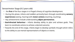 Sensorimotor Stage (0-2 years old)
• the first of the four stages in is Piaget’s theory of cognitive development.
• During this phase, infants and toddlers primarily learn through coordinating sensory
experiences (seeing, hearing) with motor actions (reaching, touching).
• Key achievements include understanding object permanence.
• Goal-directed behaviour - infants develop ability to plan and achieve goals. They
learn to coordinate actions to achieve a desired outcome.
• Towards the end of this stage, infants begin to develop symbolic thought which refers
to the ability to use mental representations of objects or events.
 