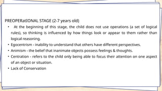 PREOPERatIONAL STAGE (2-7 years old)
• At the beginning of this stage, the child does not use operations (a set of logical
rules), so thinking is influenced by how things look or appear to them rather than
logical reasoning.
• Egocentrism - inability to understand that others have different perspectives.
• Animism - the belief that inanimate objects possess feelings & thoughts.
• Centration - refers to the child only being able to focus their attention on one aspect
of an object or situation.
• Lack of Conservation
 