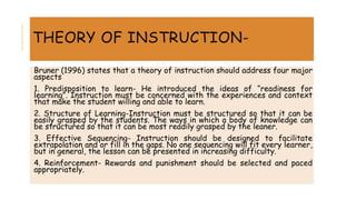 THEORY OF INSTRUCTION-
Bruner (1996) states that a theory of instruction should address four major
aspects
1. Predisposition to learn- He introduced the ideas of “readiness for
learning”. Instruction must be concerned with the experiences and context
that make the student willing and able to learn.
2. Structure of Learning-Instruction must be structured so that it can be
easily grasped by the students. The ways in which a body of knowledge can
be structured so that it can be most readily grasped by the leaner.
3. Effective Sequencing- Instruction should be designed to facilitate
extrapolation and or fill in the gaps. No one sequencing will fit every learner,
but in general, the lesson can be presented in increasing difficulty.
4. Reinforcement- Rewards and punishment should be selected and paced
appropriately.
 