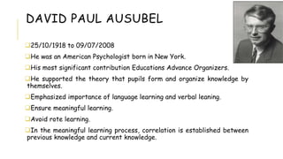 DAVID PAUL AUSUBEL
25/10/1918 to 09/07/2008
He was an American Psychologist born in New York.
His most significant contribution Educations Advance Organizers.
He supported the theory that pupils form and organize knowledge by
themselves.
Emphasized importance of language learning and verbal leaning.
Ensure meaningful learning.
Avoid rote learning.
In the meaningful learning process, correlation is established between
previous knowledge and current knowledge.
 