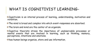 WHAT IS COGNITIVIST LEARNING-
Cognitivism is an internal process of learning, understanding, motivation and
retention.
The mind is broad and complex into which event-responses are absorbed.
The brain and mind are the center of an organism.
Cognitive theorists stress the importance of unobservable processes or
mental events that are involved in learning, such as thinking, memory,
perceptions, intentions and emotions.
how human beings organize, store and use information.
 