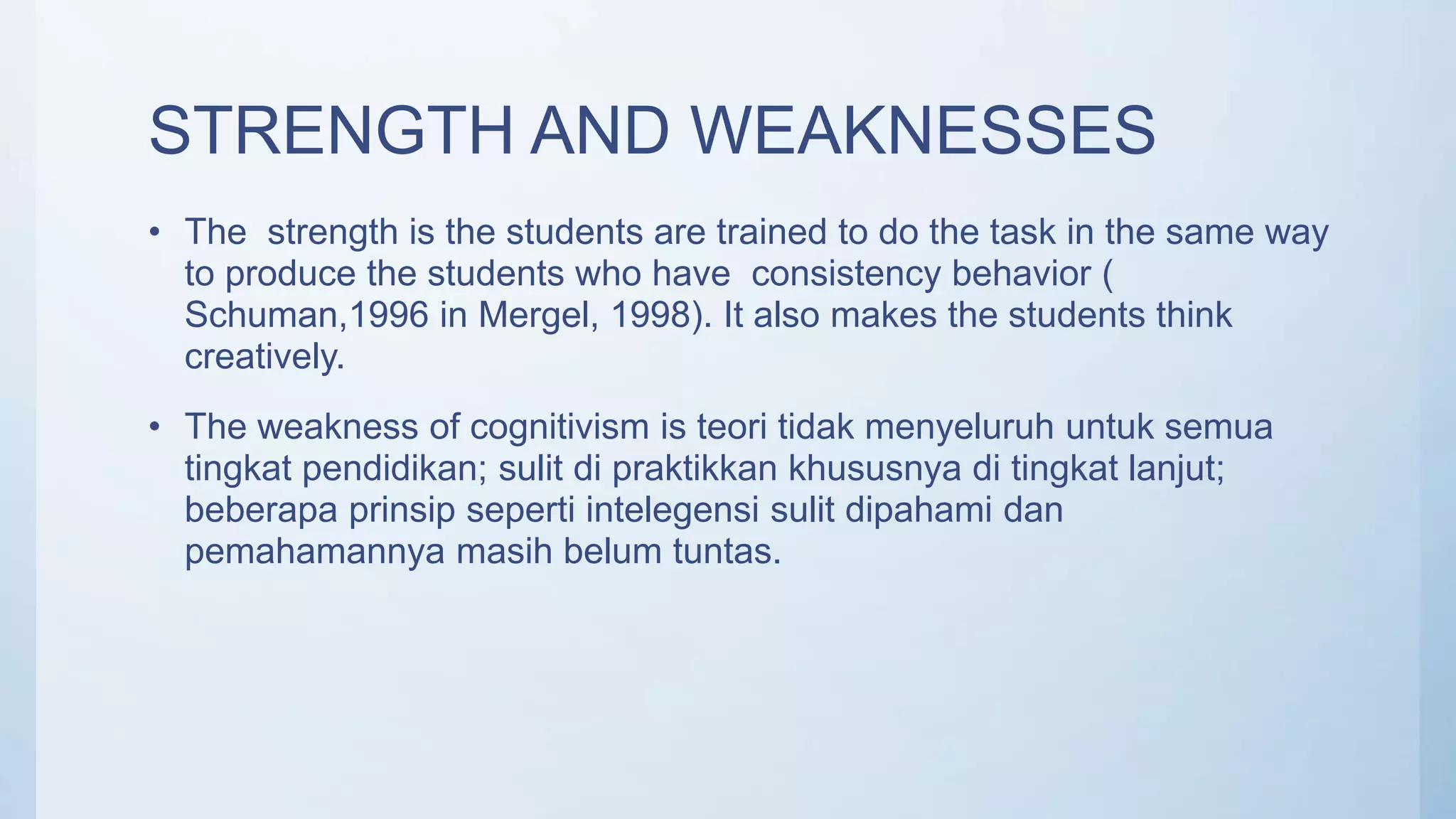 STRENGTH AND WEAKNESSES
• The strength is the students are trained to do the task in the same way
to produce the students who have consistency behavior (
Schuman,1996 in Mergel, 1998). It also makes the students think
creatively.
• The weakness of cognitivism is teori tidak menyeluruh untuk semua
tingkat pendidikan; sulit di praktikkan khususnya di tingkat lanjut;
beberapa prinsip seperti intelegensi sulit dipahami dan
pemahamannya masih belum tuntas.
 