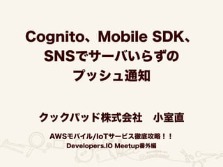 Cognito、Mobile SDK、
SNSでサーバいらずの
プッシュ通知
クックパッド株式会社 小室直
AWSモバイル/IoTサービス徹底攻略！！
Developers.IO Meetup番外編
 