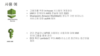 사용 예
AWS Directory
Service
AWS IAM
• 고용자를 위한 in-house 시스템의 계정관리
• IAM과 연계되어 AWS 콘솔에 대한 SSO
• Sharepoint, Amazon WorkMail등 윈도우 기반 비지니스
서비스에 대한 authN 제어
• 관리 콘솔이나 API를 사용하는 사용자에 대해 IAM
유저/그룹을 통해 관리
• EC2 혹은 Lambda로 부터 AWS 리소스로 접근하는 접근권을
제어
 