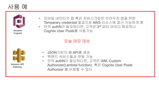 사용 예
• 모바일 네이티브 앱 혹은 자바스크립트 브라우저 앱을 위한
Temparary credential 발급으로 AWS 리소스에 접근 가능하게 함
• 만약 authN이 필요하다면, 고객은 3rd 파티 아이디 제공자나
Cognito User Pools를 사용가능
• JSON기반의 웹 API를 생성
• 백앤드 서비스들과 연동 가능
• 만약 authN이 필요하다면, 고객은 IAM, Custom
Authorizer(Lambda function) 혹은 Cognito User Pools
Authorizer 를 이용할 수 있다
Amazon
Cognito
Amazon API
Gateway
오늘 데모 대상
 