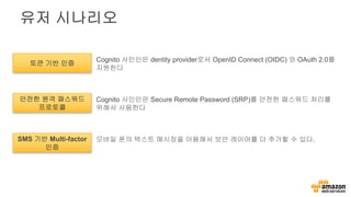 유저 시나리오
토큰 기반 인증
안전한 원격 패스워드
프로토콜
SMS 기반 Multi-factor
인증
Cognito 사인인은 dentity provider로서 OpenID Connect (OIDC) 와 OAuth 2.0를
지원한다
Cognito 사인인은 Secure Remote Password (SRP)를 안전한 패스워드 처리를
위해서 사용한다
모바일 폰의 텍스트 메시징을 이용해서 보안 레이어를 더 추가할 수 있다.
 