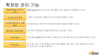 확장된 관리 기능
커스텀 속성 정의
속성에 대한 필수 사항
설정
User Pools 생성 및
관리
사용자 프로필에 사용할 커스텀 속성을 정의할 수 있다
사인업에 앞서 완전하게 제공되어야할 속성을 선택할 수 있다
AWS region별로 복수개의 유저 풀을 생성, 설정과 삭제를 할 수 있다
패스워드 정책 설정 패스워트 정책(길이 등)을 설정하여서 관리할 수 있다
유저 검색 콘솔 혹은 API를 통해 이메일, 전화번호, 유저 이름 등으로 유저를 검색할 수 있다.
유저 관리 유저 패스워드 리셋, 활성화, 유저 컨펌, MFA 사용, 유저 삭제, 글로벌 사인아웃
등 유저 관리 기능을 수행한다.
 