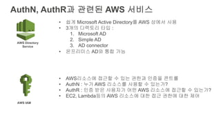 AuthN, AuthR과 관련된 AWS 서비스
AWS Directory
Service
AWS IAM
• 쉽게 Microsoft Active Directory를 AWS 상에서 사용
• 3개의 디렉토리 타입 :
1. Microsoft AD
2. Simple AD
3. AD connector
• 온프리미스 AD와 통합 가능
• AWS리소스에 접근할 수 있는 권한과 인증을 콘트롤
• AuthN : 누가 AWS 리소스를 사용할 수 있는가?
• AuthR : 인증 받은 사용자가 어떤 AWS 리소스에 접근할 수 있는가?
• EC2, Lambda등의 AWS 리소스에 대한 접근 권한에 대한 제어
 