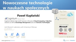 Nowoczesne technologie
  w naukach społecznych
                                                                                                                                                            Big Data

                                      Paweł Kapłański                                                                                                         Cloud
                                       Warsaw, Poland.                                                                                                     Semantics
     Cognitum delivers high-end IT services in the area of Cloud Computing & Big Data
     solutions as well as Knowledge Management tools and Semantic Technologies.
                                                                                                                                                            strong partnerships:

     Joint Research Laboratory with University of Warsaw




     fixed price   time & material dedicated   consulting
       projects       projects       team      & training
                                                                                                                                                           Customers from: US, CH, FL, DE

                                                      The company, product and service names used in this web site are for identification purposes only.
www.cognitum.eu/semantics                                   All trademarks and registered trademarks are the property of their respective owners.
 