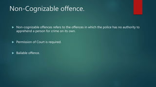 Non-Cognizable offence.
 Non-cognizable offences refers to the offences in which the police has no authority to
apprehend a person for crime on its own.
 Permission of Court is required.
 Bailable offence.
 