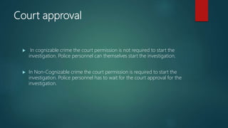 Court approval
 In cognizable crime the court permission is not required to start the
investigation. Police personnel can themselves start the investigation.
 In Non-Cognizable crime the court permission is required to start the
investigation. Police personnel has to wait for the court approval for the
investigation.
 