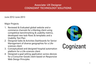 Associate: UX Designer 
COGNIZANT TECHNOLOGY SOLUTIONS 
June 2012-June 2013 
1 
Major Projects: 
1. Reviewed & Evaluated global website and e-commerce 
channels for a Manlog client using 
competitive benchmarking & usability metrics, 
developed new task-flows & templates and a 
Usability Test Plan 
2. Designed Sales & Activities Dashboards for Senior 
Management of diverse geographies for a Life-sciences 
client 
3. Conceptualized and designed hospital automation 
platform for a Life-sciences client 
4. Designed a goal setting application across devices 
for a Consumer Goods client based on Responsive 
Web Design Principles 
 