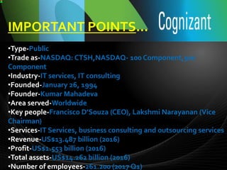IMPORTANT POINTS…
•Type-Public
•Trade as-NASDAQ: CTSH,NASDAQ- 100 Component,500
Component
•Industry-IT services, IT consulting
•Founded-January 26, 1994
•Founder-Kumar Mahadeva
•Area served-Worldwide
•Key people-Francisco D’Souza (CEO), Lakshmi Narayanan (Vice
Chairman)
•Services-IT Services, business consulting and outsourcing services
•Revenue-US$13.487 billion (2016)
•Profit-US$1.553 billion (2016)
•Total assets-US$14.262 billion (2016)
•Number of employees-261.200 (2017 Q1)
 