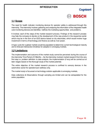 P a g e 10
INTRODUCTION
1.1 Scope
The need for health indicator monitoring devices for operator safety is addressed through this
internship. The internship involves gathering and analysing the information of the integrated health
care monitoring devices and identifies / defines the marketing opportunities and problems.
It involves each of the steps of the market research process. Findings of the research process
may help the company to decide on the development of the new product in the respective sector
which may be in the form of an EEG device based on dry electrodes; which would involve huge
investment in terms of technology and finance as well as man power.
A hype cycle (for a global market) would be populated to determine current technological maturity
and to forecast intersection timelines for adoption in emerging markets.
1.2 Limitations
The implementation and outcome of the market study cannot be perceived during the course of
the internship Time Period of 3 Months – As the internship involved market research from the very
first step i.e. problem definition to data analysis, the implementation (if any) will be carried out at
later stages based on the thorough study of the market potential.
The entire objective of the market research process is confined to sensory devices in the
automotive sector for operator/user wellness only.
The market study is focussed on technology solution applicable to emerging markets.
Data collections & Observations through sampling are limited and can be extrapolated for the
entire population.
 