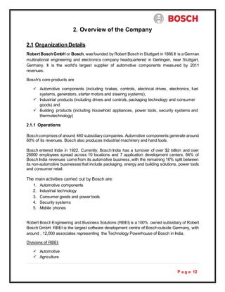 P a g e 12
2. Overview of the Company
2.1 Organization Details
RobertBoschGmbH or Bosch, was founded by Robert Boschin Stuttgart in 1886.It is a German
multinational engineering and electronics company headquartered in Gerlingen, near Stuttgart,
Germany. It is the world's largest supplier of automotive components measured by 2011
revenues.
Bosch's core products are
 Automotive components (including brakes, controls, electrical drives, electronics, fuel
systems, generators, starter motors and steering systems),
 Industrial products (including drives and controls, packaging technology and consumer
goods) and
 Building products (including household appliances, power tools, security systems and
thermotechnology)
2.1.1 Operations
Boschcomprises of around 440 subsidiary companies. Automotive components generate around
60% of its revenues. Bosch also produces industrial machinery and hand tools.
Bosch entered India in 1922. Currently, Bosch India has a turnover of over $2 billion and over
26000 employees spread across 10 locations and 7 application development centers. 84% of
Bosch India revenues come from its automotive business, with the remaining 16% split between
its non-automotive businesses that include packaging, energy and building solutions, power tools
and consumer retail.
The main activities carried out by Bosch are:
1. Automotive components
2. Industrial technology
3. Consumer goods and power tools
4. Security systems
5. Mobile phones
Robert BoschEngineering and Business Solutions (RBEI) is a 100% owned subsidiary of Robert
Bosch GmbH. RBEI is the largest software development centre of Bosch outside Germany, with
around , 12,000 associates representing the Technology Powerhouse of Bosch in India.
Divisions of RBEI:
 Automotive
 Agriculture
 
