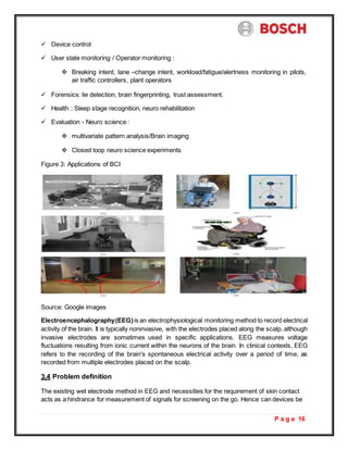 P a g e 16
 Device control
 User state monitoring / Operator monitoring :
 Breaking intent, lane –change intent, workload/fatigue/alertness monitoring in pilots,
air traffic controllers, plant operators
 Forensics: lie detection, brain fingerprinting, trust assessment.
 Health : Sleep stage recognition, neuro rehabilitation
 Evaluation - Neuro science :
 multivariate pattern analysis/Brain imaging
 Closed loop neuro science experiments
Figure 3: Applications of BCI
Source: Google images
Electroencephalography(EEG)is an electrophysiological monitoring method to record electrical
activity of the brain. It is typically noninvasive, with the electrodes placed along the scalp, although
invasive electrodes are sometimes used in specific applications. EEG measures voltage
fluctuations resulting from ionic current within the neurons of the brain. In clinical contexts, EEG
refers to the recording of the brain's spontaneous electrical activity over a period of time, as
recorded from multiple electrodes placed on the scalp.
3.4 Problem definition
The existing wet electrode method in EEG and necessities for the requirement of skin contact
acts as a hindrance for measurement of signals for screening on the go. Hence can devices be
 