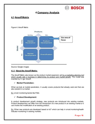 P a g e 18
4.1 Ansoff Matrix
4 Company Analysis
Figure 4: Ansoff Matrix
Source: Google images
4.1.1 About the Ansoff Matrix:
The Ansoff Matrix also known as the product market expansion grid is a marketing planning tool
which usually aids a business in determining its product and market growth. The model was
invented by H. Igor Ansoff.
 Market Penetration:
When we look at market penetration, it usually covers products that already exist and that are
also existent in a market.
Ex: smart monitoring bands like Fitbit.
 Product Development:
In product development growth strategy, new products are introduced into existing markets.
Product development can differ from the introduction of a new product in an existing market or it
can involve the modification of an existing product.
Ex: When new products are developed based on IoT which can help in smart monitoring/health
indicator monitoring in existing markets.
Our area of
focus
 