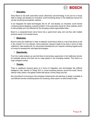 P a g e 21
 Strengths:
Since Bosch is into both automotive sector, electronics and technology it can use it’s in house
skills to design and develop an innovative smart monitoring device in the healthcare domain for
remote monitoring and operator wellness.
It can integrated the latest technologies like AI, IoT and develop an innovative smart remote
monitoring device targeting a specific problem in the automotive sector for driver wellness which
is both portable and cost effective for the emerging market segment(like India).
Bosch is a respected brand name hence has a great brand value and can thus add multiple
products easily in its branded house.
 Weakness:
Bosch’s entry into healthcare in India is relatively recent hence there is a risk of the device to fail
in the market if it is not relevant, hence extensive research needs to be done in terms of data
collections, need analysis etc. for new product development as it requires investing hugeamounts
of money for development with latest technologies..
 Opportunity:
From the market analysis we see that there is tremendous opportunity in the healthcare domain
for wearable devices and there are no major players in the emerging markets. Thus there is a
huge untapped market.
 Threats:
There is significant research going on in terms of integration new technologies like Artificial
Intelligence (AI), Internet of Things (IoT) in smart monitoring devices around the world. Hence
intense rivalry exists in the global market with barrier of entry being very low.
But since Bosch is focusing on the emerging market sector and planning to design a portable &
cost efficient remote monitoring device for screening, there seems no direct threat in India.
 