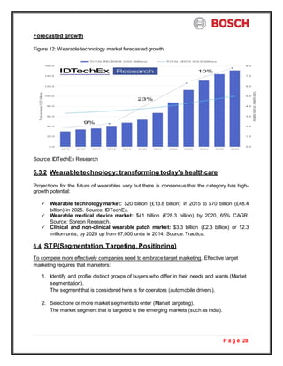 P a g e 28
Forecasted growth
Figure 12: Wearable technology market forecasted growth
Source: IDTechEx Research
6.3.2 Wearable technology: transforming today’s healthcare
Projections for the future of wearables vary but there is consensus that the category has high-
growth potential:
 Wearable technology market: $20 billion (£13.8 billion) in 2015 to $70 billion (£48.4
billion) in 2025. Source: IDTechEx.
 Wearable medical device market: $41 billion (£28.3 billion) by 2020, 65% CAGR.
Source: Soreon Research.
 Clinical and non-clinical wearable patch market: $3.3 billion (£2.3 billion) or 12.3
million units, by 2020 up from 67,000 units in 2014. Source: Tractica.
6.4 STP(Segmentation, Targeting, Positioning)
To compete more effectively companies need to embrace target marketing. Effective target
marketing requires that marketers:
1. Identify and profile distinct groups of buyers who differ in their needs and wants (Market
segmentation).
The segment that is considered here is for operators (automobile drivers).
2. Select one or more market segments to enter (Market targeting).
The market segment that is targeted is the emerging markets (such as India).
 