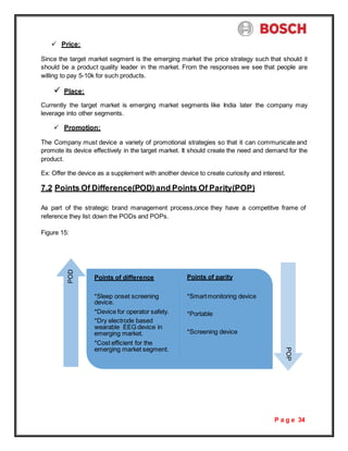 P a g e 34
 Price:
Since the target market segment is the emerging market the price strategy such that should it
should be a product quality leader in the market. From the responses we see that people are
willing to pay 5-10k for such products.
 Place:
Currently the target market is emerging market segments like India later the company may
leverage into other segments.
 Promotion:
The Company must device a variety of promotional strategies so that it can communicate and
promote its device effectively in the target market. It should create the need and demand for the
product.
Ex: Offer the device as a supplement with another device to create curiosity and interest.
7.2 Points Of Difference(POD) and Points Of Parity(POP)
As part of the strategic brand management process,once they have a competitve frame of
reference they list down the PODs and POPs.
Figure 15:
Points of difference Points of parity
*Sleep onset screening
device.
*Device for operator safety.
*Dry electrode based
wearable EEG device in
emerging market.
*Cost efficient for the
emerging market segment.
*Smartmonitoring device
*Portable
*Screening device
POP
POD
 