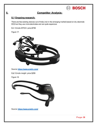 P a g e 38
8. Competitor Analysis:
8.1 Ongoing research:
There are few existing devices out of India (not in the emerging market) based on dry electrode
EEG but they use more electrodes and are quite expensive.
Ex1: Emotiv EPOC+ price $799
Figure 17:
Source: https://www.emotiv.com/
Ex2: Emotiv insight: price $299
Figure 18:
Source: https://www.emotiv.com/
 
