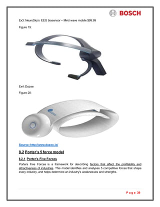 P a g e 39
Ex3: NeuroSky’s EEG biosensor – Mind wave mobile $99.99
Figure 19:
Ex4: Dozee
Figure 20:
Source:http://www.dozee.io/
8.2 Porter’s 5 force model
8.2.1 Porter’s Five Forces
Porters Five Forces is a framework for describing factors that affect the profitability and
attractiveness of industries. This model identifies and analyses 5 competitive forces that shape
every industry, and helps determine an industry's weaknesses and strengths.
 